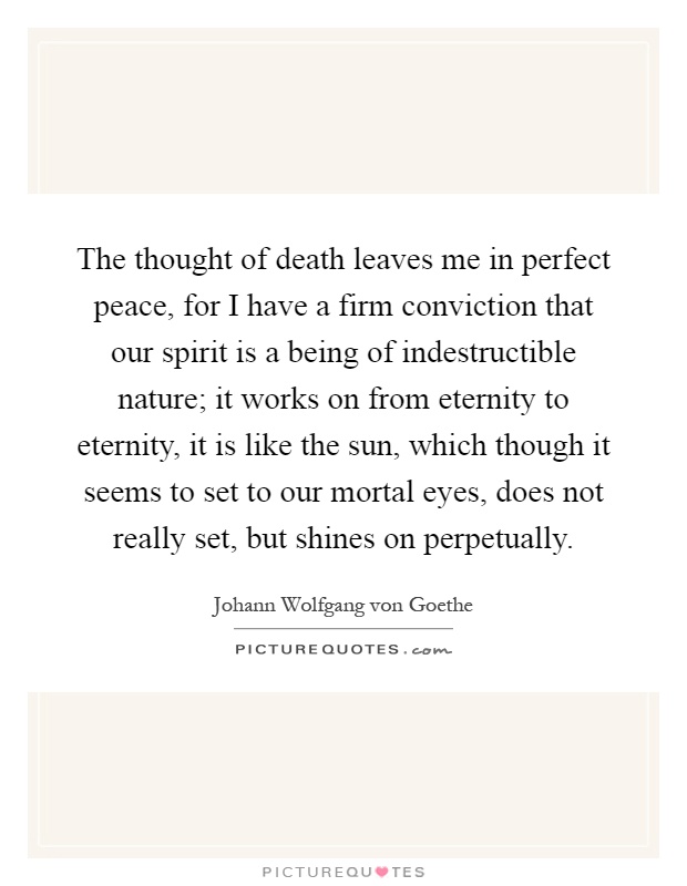 The thought of death leaves me in perfect peace, for I have a firm conviction that our spirit is a being of indestructible nature; it works on from eternity to eternity, it is like the sun, which though it seems to set to our mortal eyes, does not really set, but shines on perpetually Picture Quote #1