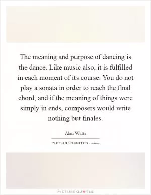 The meaning and purpose of dancing is the dance. Like music also, it is fulfilled in each moment of its course. You do not play a sonata in order to reach the final chord, and if the meaning of things were simply in ends, composers would write nothing but finales Picture Quote #1
