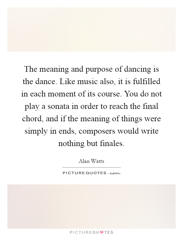 The meaning and purpose of dancing is the dance. Like music also, it is fulfilled in each moment of its course. You do not play a sonata in order to reach the final chord, and if the meaning of things were simply in ends, composers would write nothing but finales Picture Quote #1
