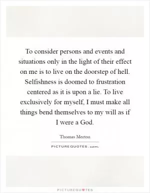 To consider persons and events and situations only in the light of their effect on me is to live on the doorstep of hell. Selfishness is doomed to frustration centered as it is upon a lie. To live exclusively for myself, I must make all things bend themselves to my will as if I were a God Picture Quote #1