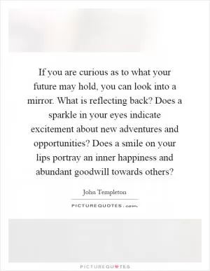 If you are curious as to what your future may hold, you can look into a mirror. What is reflecting back? Does a sparkle in your eyes indicate excitement about new adventures and opportunities? Does a smile on your lips portray an inner happiness and abundant goodwill towards others? Picture Quote #1