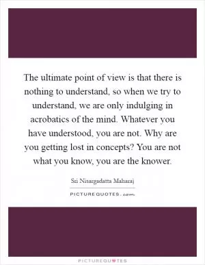The ultimate point of view is that there is nothing to understand, so when we try to understand, we are only indulging in acrobatics of the mind. Whatever you have understood, you are not. Why are you getting lost in concepts? You are not what you know, you are the knower Picture Quote #1