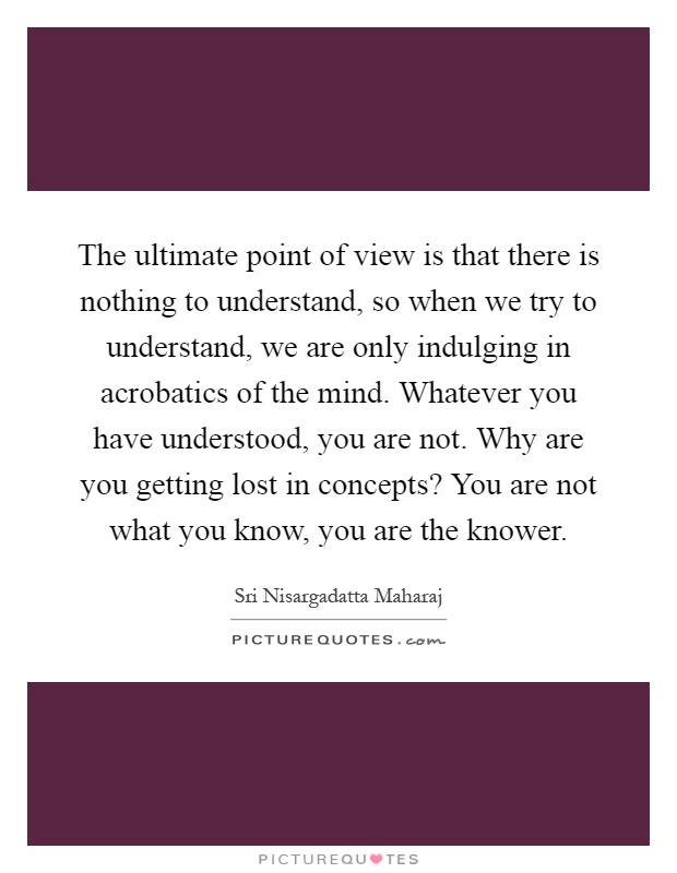 The ultimate point of view is that there is nothing to understand, so when we try to understand, we are only indulging in acrobatics of the mind. Whatever you have understood, you are not. Why are you getting lost in concepts? You are not what you know, you are the knower Picture Quote #1
