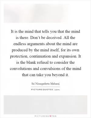 It is the mind that tells you that the mind is there. Don’t be deceived. All the endless arguments about the mind are produced by the mind itself, for its own protection, continuation and expansion. It is the blank refusal to consider the convolutions and convulsions of the mind that can take you beyond it Picture Quote #1