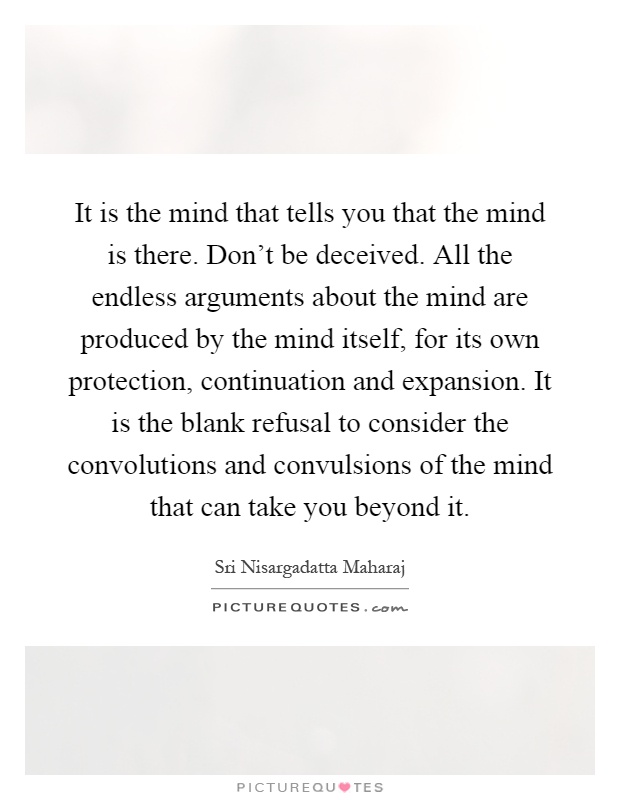 It is the mind that tells you that the mind is there. Don't be deceived. All the endless arguments about the mind are produced by the mind itself, for its own protection, continuation and expansion. It is the blank refusal to consider the convolutions and convulsions of the mind that can take you beyond it Picture Quote #1
