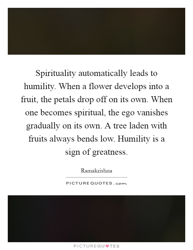 Spirituality automatically leads to humility. When a flower develops into a fruit, the petals drop off on its own. When one becomes spiritual, the ego vanishes gradually on its own. A tree laden with fruits always bends low. Humility is a sign of greatness Picture Quote #1