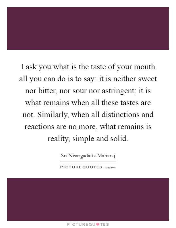 I ask you what is the taste of your mouth all you can do is to say: it is neither sweet nor bitter, nor sour nor astringent; it is what remains when all these tastes are not. Similarly, when all distinctions and reactions are no more, what remains is reality, simple and solid Picture Quote #1