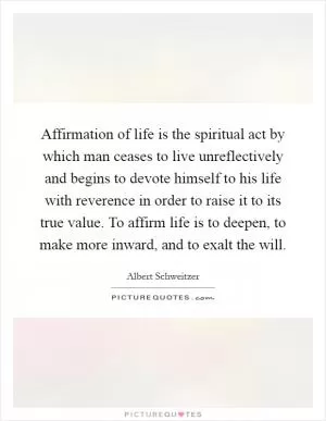 Affirmation of life is the spiritual act by which man ceases to live unreflectively and begins to devote himself to his life with reverence in order to raise it to its true value. To affirm life is to deepen, to make more inward, and to exalt the will Picture Quote #1