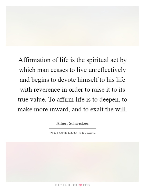 Affirmation of life is the spiritual act by which man ceases to live unreflectively and begins to devote himself to his life with reverence in order to raise it to its true value. To affirm life is to deepen, to make more inward, and to exalt the will Picture Quote #1