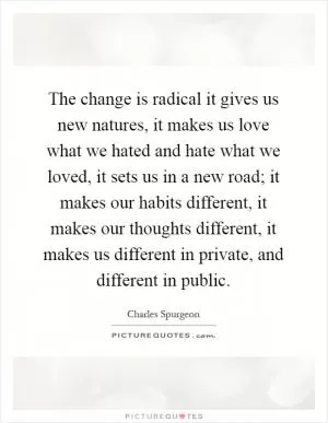 The change is radical it gives us new natures, it makes us love what we hated and hate what we loved, it sets us in a new road; it makes our habits different, it makes our thoughts different, it makes us different in private, and different in public Picture Quote #1
