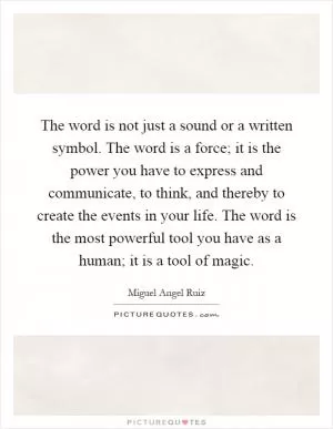 The word is not just a sound or a written symbol. The word is a force; it is the power you have to express and communicate, to think, and thereby to create the events in your life. The word is the most powerful tool you have as a human; it is a tool of magic Picture Quote #1