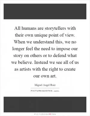 All humans are storytellers with their own unique point of view. When we understand this, we no longer feel the need to impose our story on others or to defend what we believe. Instead we see all of us as artists with the right to create our own art Picture Quote #1
