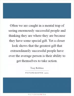Often we are caught in a mental trap of seeing enormously successful people and thinking they are where they are because they have some special gift. Yet a closer look shows that the greatest gift that extraordinarily successful people have over the average person is their ability to get themselves to take action Picture Quote #1