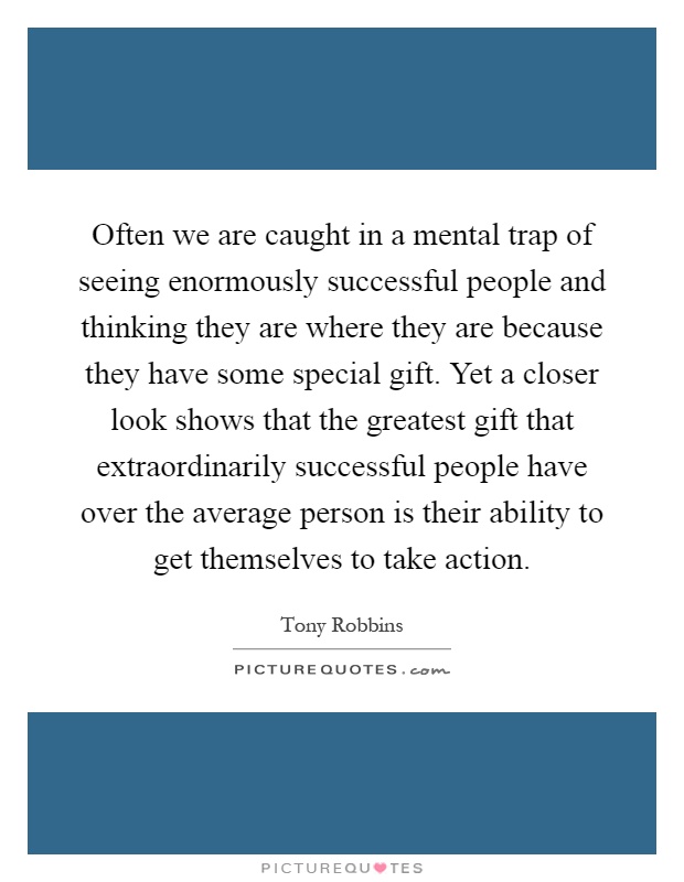 Often we are caught in a mental trap of seeing enormously successful people and thinking they are where they are because they have some special gift. Yet a closer look shows that the greatest gift that extraordinarily successful people have over the average person is their ability to get themselves to take action Picture Quote #1