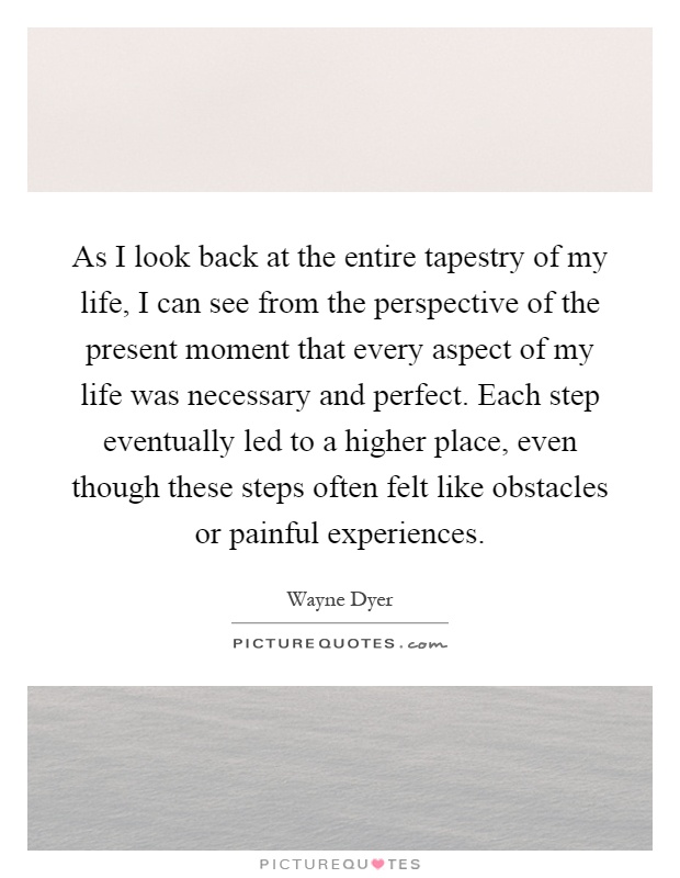 As I look back at the entire tapestry of my life, I can see from the perspective of the present moment that every aspect of my life was necessary and perfect. Each step eventually led to a higher place, even though these steps often felt like obstacles or painful experiences Picture Quote #1