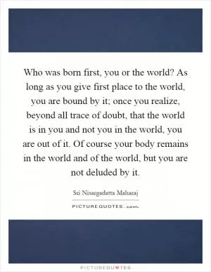 Who was born first, you or the world? As long as you give first place to the world, you are bound by it; once you realize, beyond all trace of doubt, that the world is in you and not you in the world, you are out of it. Of course your body remains in the world and of the world, but you are not deluded by it Picture Quote #1