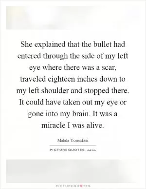 She explained that the bullet had entered through the side of my left eye where there was a scar, traveled eighteen inches down to my left shoulder and stopped there. It could have taken out my eye or gone into my brain. It was a miracle I was alive Picture Quote #1