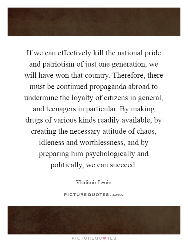 If we can effectively kill the national pride and patriotism of just one generation, we will have won that country. Therefore, there must be continued propaganda abroad to undermine the loyalty of citizens in general, and teenagers in particular. By making drugs of various kinds readily available, by creating the necessary attitude of chaos, idleness and worthlessness, and by preparing him psychologically and politically, we can succeed Picture Quote #1