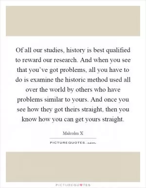 Of all our studies, history is best qualified to reward our research. And when you see that you’ve got problems, all you have to do is examine the historic method used all over the world by others who have problems similar to yours. And once you see how they got theirs straight, then you know how you can get yours straight Picture Quote #1