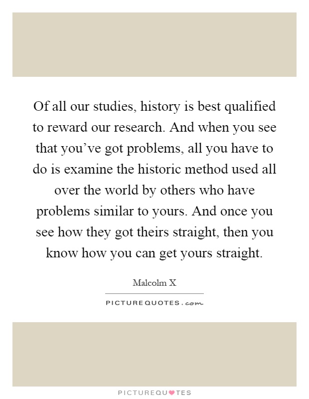 Of all our studies, history is best qualified to reward our research. And when you see that you've got problems, all you have to do is examine the historic method used all over the world by others who have problems similar to yours. And once you see how they got theirs straight, then you know how you can get yours straight Picture Quote #1