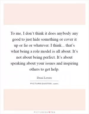 To me, I don’t think it does anybody any good to just hide something or cover it up or lie or whatever. I think... that’s what being a role model is all about. It’s not about being perfect. It’s about speaking about your issues and inspiring others to get help Picture Quote #1