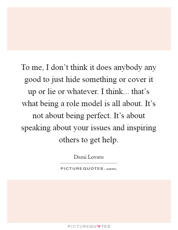 To me, I don't think it does anybody any good to just hide something or cover it up or lie or whatever. I think... that's what being a role model is all about. It's not about being perfect. It's about speaking about your issues and inspiring others to get help Picture Quote #1