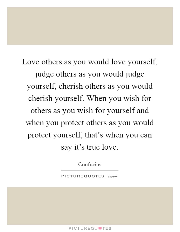 Love others as you would love yourself, judge others as you would judge yourself, cherish others as you would cherish yourself. When you wish for others as you wish for yourself and when you protect others as you would protect yourself, that's when you can say it's true love Picture Quote #1