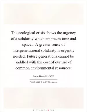 The ecological crisis shows the urgency of a solidarity which embraces time and space... A greater sense of intergenerational solidarity is urgently needed. Future generations cannot be saddled with the cost of our use of common environmental resources Picture Quote #1