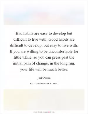 Bad habits are easy to develop but difficult to live with. Good habits are difficult to develop, but easy to live with. If you are willing to be uncomfortable for little while, so you can press past the initial pain of change, in the long run, your life will be much better Picture Quote #1