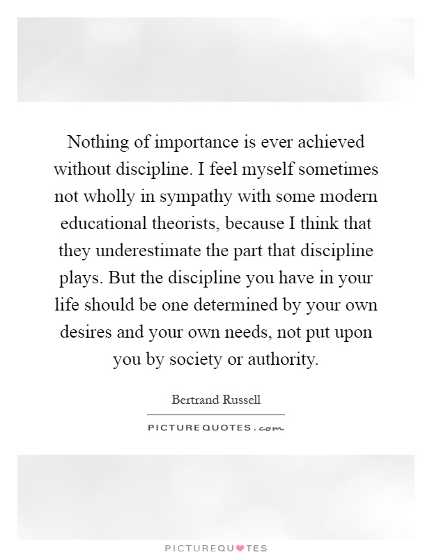 Nothing of importance is ever achieved without discipline. I feel myself sometimes not wholly in sympathy with some modern educational theorists, because I think that they underestimate the part that discipline plays. But the discipline you have in your life should be one determined by your own desires and your own needs, not put upon you by society or authority Picture Quote #1