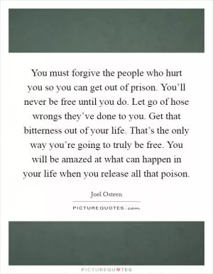 You must forgive the people who hurt you so you can get out of prison. You’ll never be free until you do. Let go of hose wrongs they’ve done to you. Get that bitterness out of your life. That’s the only way you’re going to truly be free. You will be amazed at what can happen in your life when you release all that poison Picture Quote #1