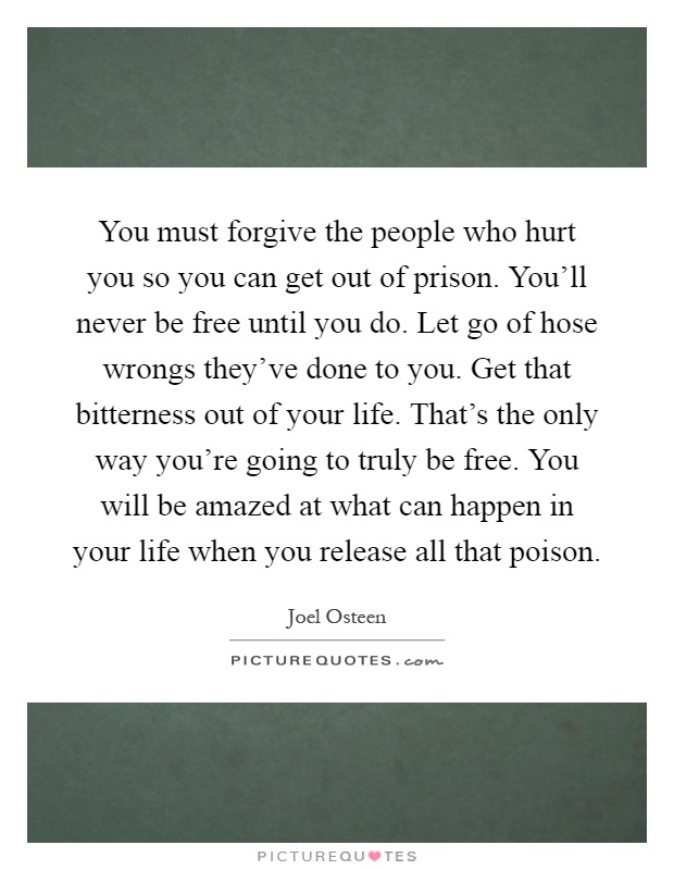 You must forgive the people who hurt you so you can get out of prison. You'll never be free until you do. Let go of hose wrongs they've done to you. Get that bitterness out of your life. That's the only way you're going to truly be free. You will be amazed at what can happen in your life when you release all that poison Picture Quote #1
