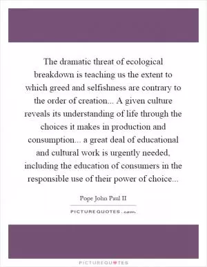 The dramatic threat of ecological breakdown is teaching us the extent to which greed and selfishness are contrary to the order of creation... A given culture reveals its understanding of life through the choices it makes in production and consumption... a great deal of educational and cultural work is urgently needed, including the education of consumers in the responsible use of their power of choice Picture Quote #1