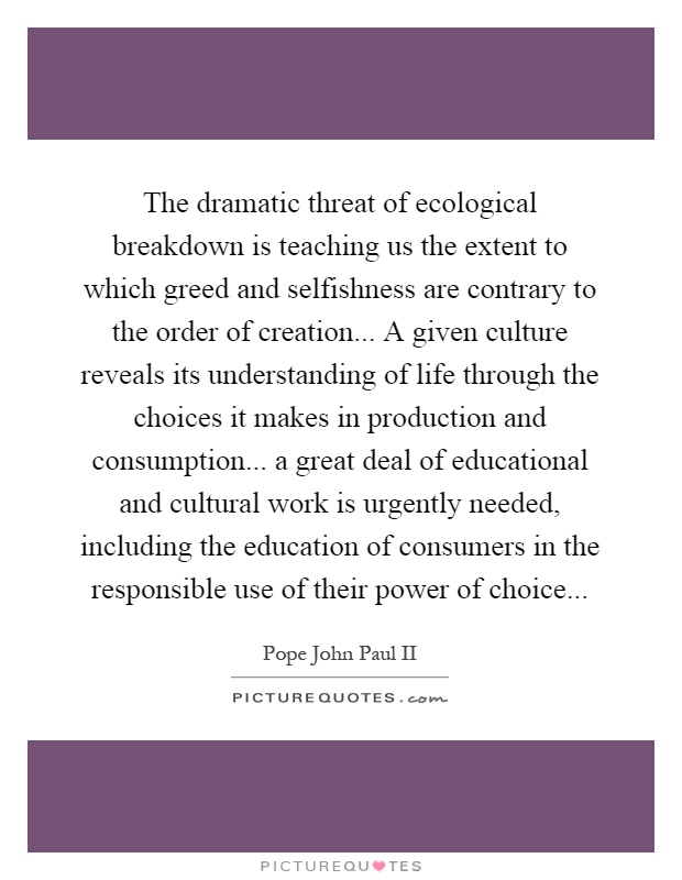 The dramatic threat of ecological breakdown is teaching us the extent to which greed and selfishness are contrary to the order of creation... A given culture reveals its understanding of life through the choices it makes in production and consumption... a great deal of educational and cultural work is urgently needed, including the education of consumers in the responsible use of their power of choice Picture Quote #1