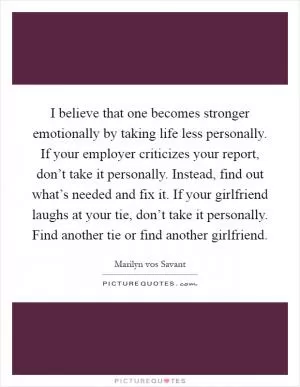 I believe that one becomes stronger emotionally by taking life less personally. If your employer criticizes your report, don’t take it personally. Instead, find out what’s needed and fix it. If your girlfriend laughs at your tie, don’t take it personally. Find another tie or find another girlfriend Picture Quote #1