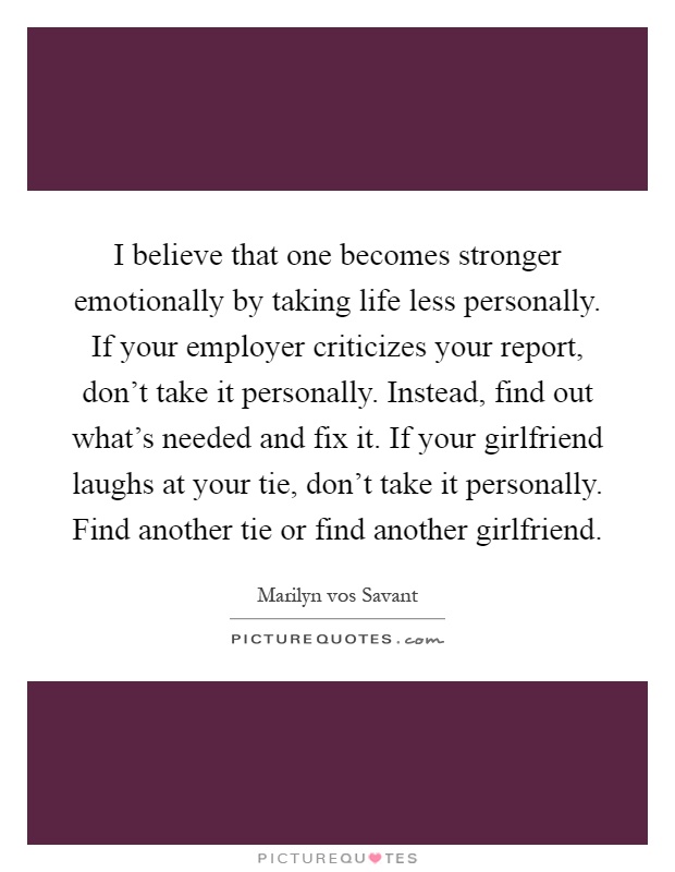 I believe that one becomes stronger emotionally by taking life less personally. If your employer criticizes your report, don't take it personally. Instead, find out what's needed and fix it. If your girlfriend laughs at your tie, don't take it personally. Find another tie or find another girlfriend Picture Quote #1