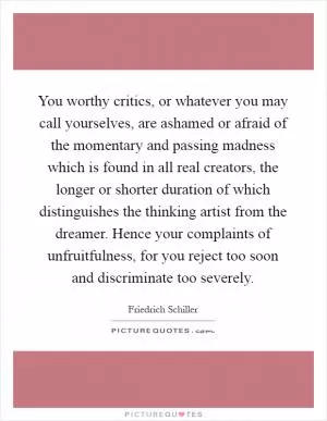 You worthy critics, or whatever you may call yourselves, are ashamed or afraid of the momentary and passing madness which is found in all real creators, the longer or shorter duration of which distinguishes the thinking artist from the dreamer. Hence your complaints of unfruitfulness, for you reject too soon and discriminate too severely Picture Quote #1