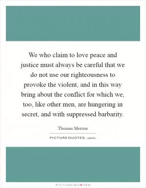 We who claim to love peace and justice must always be careful that we do not use our righteousness to provoke the violent, and in this way bring about the conflict for which we, too, like other men, are hungering in secret, and with suppressed barbarity Picture Quote #1