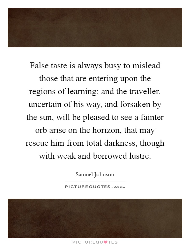 False taste is always busy to mislead those that are entering upon the regions of learning; and the traveller, uncertain of his way, and forsaken by the sun, will be pleased to see a fainter orb arise on the horizon, that may rescue him from total darkness, though with weak and borrowed lustre Picture Quote #1