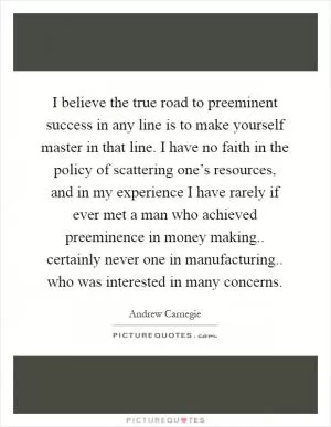 I believe the true road to preeminent success in any line is to make yourself master in that line. I have no faith in the policy of scattering one’s resources, and in my experience I have rarely if ever met a man who achieved preeminence in money making.. certainly never one in manufacturing.. who was interested in many concerns Picture Quote #1
