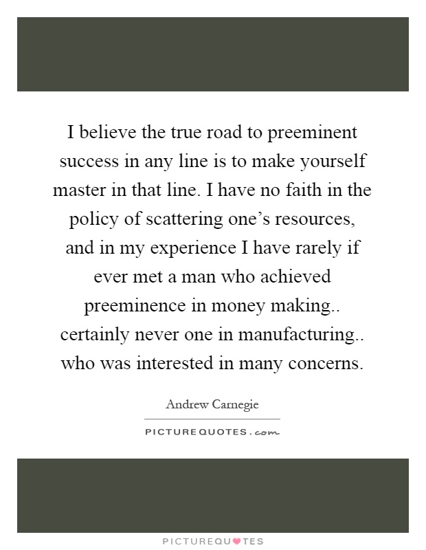 I believe the true road to preeminent success in any line is to make yourself master in that line. I have no faith in the policy of scattering one's resources, and in my experience I have rarely if ever met a man who achieved preeminence in money making.. certainly never one in manufacturing.. who was interested in many concerns Picture Quote #1