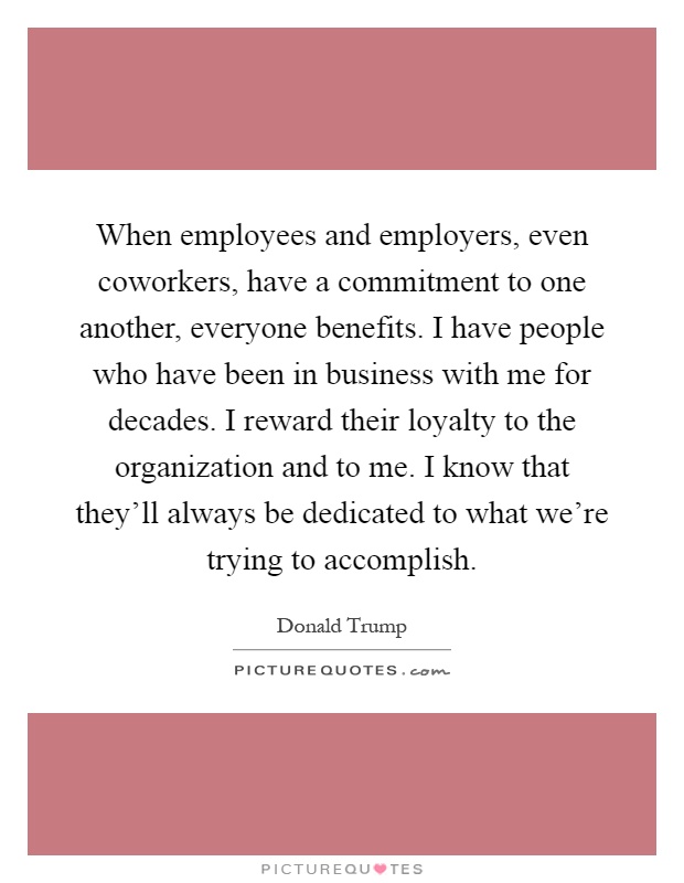 When employees and employers, even coworkers, have a commitment to one another, everyone benefits. I have people who have been in business with me for decades. I reward their loyalty to the organization and to me. I know that they'll always be dedicated to what we're trying to accomplish Picture Quote #1