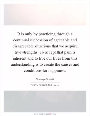 It is only by practicing through a continual succession of agreeable and disagreeable situations that we acquire true strengths. To accept that pain is inherent and to live our lives from this understanding is to create the causes and conditions for happiness Picture Quote #1