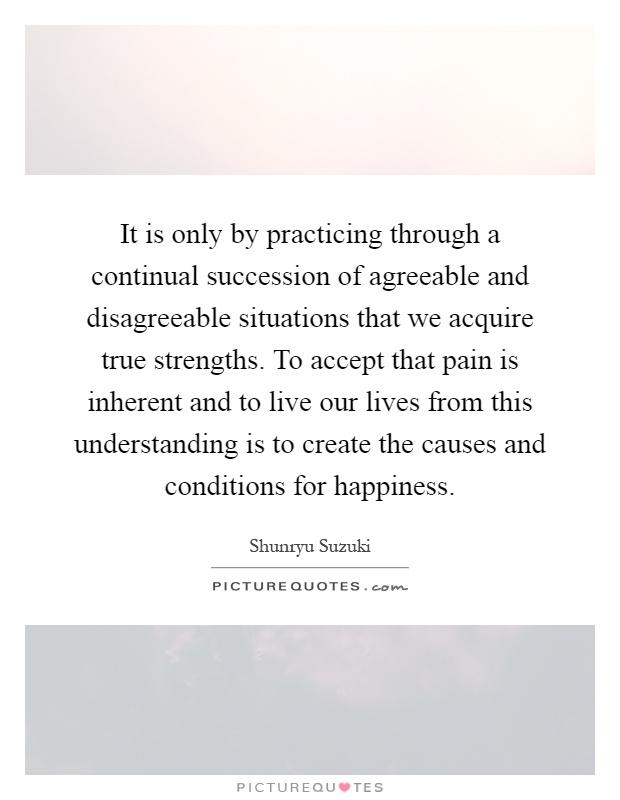 It is only by practicing through a continual succession of agreeable and disagreeable situations that we acquire true strengths. To accept that pain is inherent and to live our lives from this understanding is to create the causes and conditions for happiness Picture Quote #1