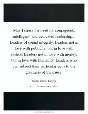 May I stress the need for courageous, intelligent, and dedicated leadership... Leaders of sound integrity. Leaders not in love with publicity, but in love with justice. Leaders not in love with money, but in love with humanity. Leaders who can subject their particular egos to the greatness of the cause Picture Quote #1