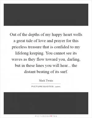 Out of the depths of my happy heart wells a great tide of love and prayer for this priceless treasure that is confided to my lifelong keeping. You cannot see its waves as they flow toward you, darling, but in these lines you will hear... the distant beating of its surf Picture Quote #1