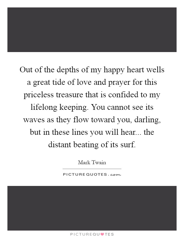 Out of the depths of my happy heart wells a great tide of love and prayer for this priceless treasure that is confided to my lifelong keeping. You cannot see its waves as they flow toward you, darling, but in these lines you will hear... the distant beating of its surf Picture Quote #1