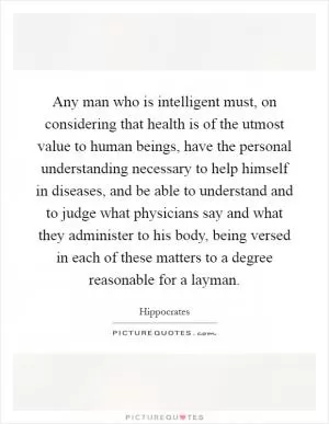 Any man who is intelligent must, on considering that health is of the utmost value to human beings, have the personal understanding necessary to help himself in diseases, and be able to understand and to judge what physicians say and what they administer to his body, being versed in each of these matters to a degree reasonable for a layman Picture Quote #1
