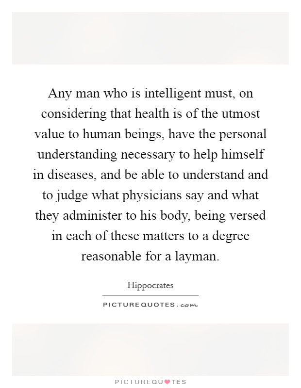 Any man who is intelligent must, on considering that health is of the utmost value to human beings, have the personal understanding necessary to help himself in diseases, and be able to understand and to judge what physicians say and what they administer to his body, being versed in each of these matters to a degree reasonable for a layman Picture Quote #1
