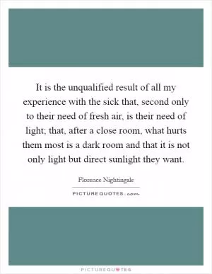 It is the unqualified result of all my experience with the sick that, second only to their need of fresh air, is their need of light; that, after a close room, what hurts them most is a dark room and that it is not only light but direct sunlight they want Picture Quote #1